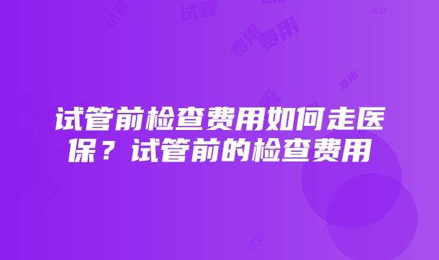 试管前检查费用如何走医保？试管前的检查费用