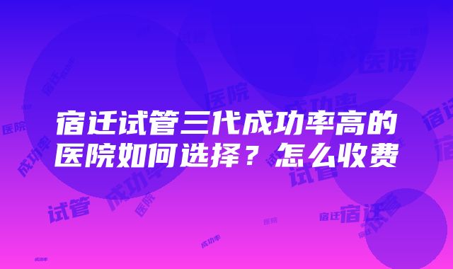 宿迁试管三代成功率高的医院如何选择？怎么收费