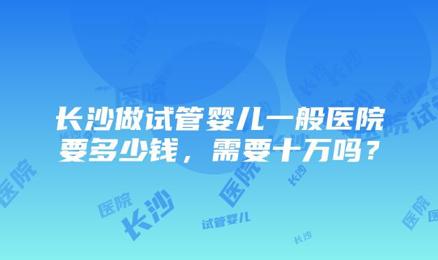 长沙做试管婴儿一般医院要多少钱，需要十万吗？