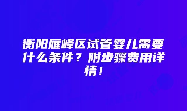 衡阳雁峰区试管婴儿需要什么条件？附步骤费用详情！