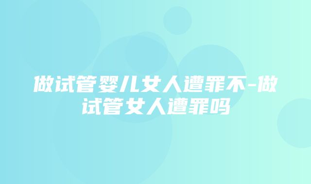 做试管婴儿女人遭罪不-做试管女人遭罪吗