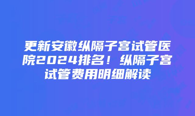 更新安徽纵隔子宫试管医院2024排名！纵隔子宫试管费用明细解读