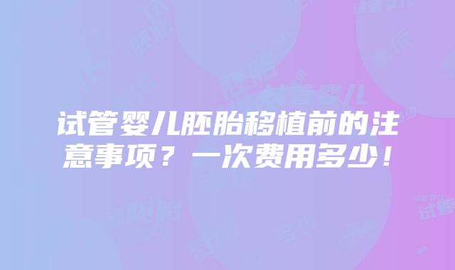 试管婴儿胚胎移植前的注意事项？一次费用多少！