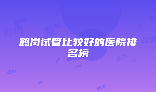 鹤岗试管比较好的医院排名榜