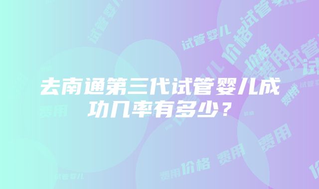 去南通第三代试管婴儿成功几率有多少？