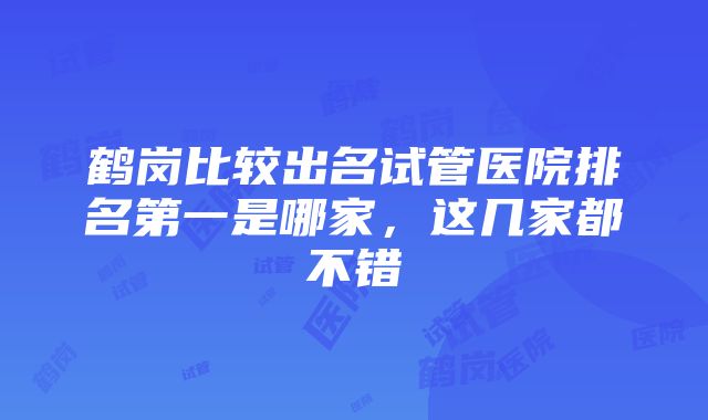 鹤岗比较出名试管医院排名第一是哪家，这几家都不错