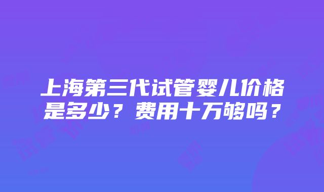 上海第三代试管婴儿价格是多少？费用十万够吗？