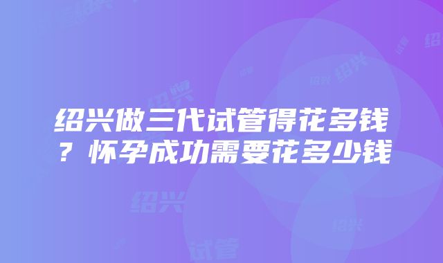 绍兴做三代试管得花多钱？怀孕成功需要花多少钱