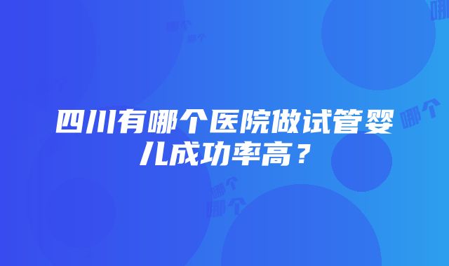 四川有哪个医院做试管婴儿成功率高？