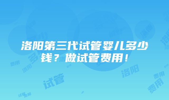 洛阳第三代试管婴儿多少钱？做试管费用！