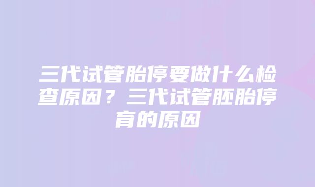 三代试管胎停要做什么检查原因？三代试管胚胎停育的原因