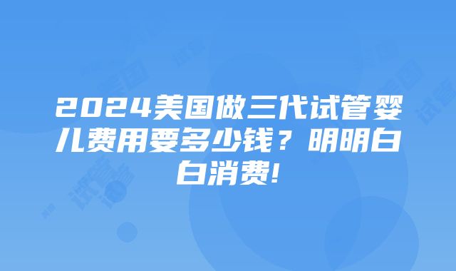 2024美国做三代试管婴儿费用要多少钱？明明白白消费!