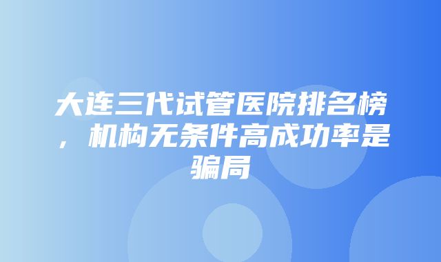 大连三代试管医院排名榜，机构无条件高成功率是骗局