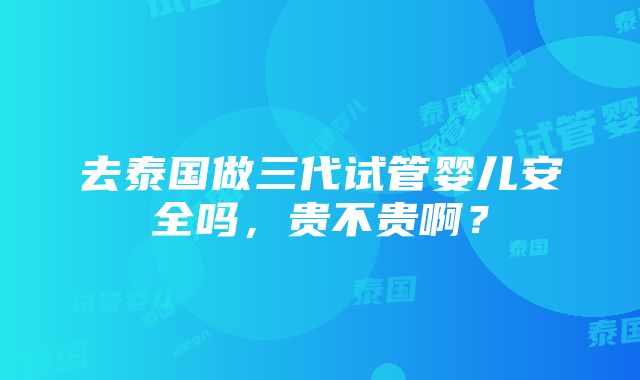 去泰国做三代试管婴儿安全吗，贵不贵啊？