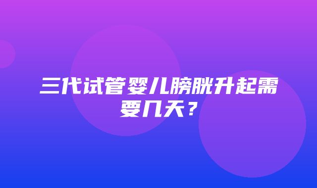 三代试管婴儿膀胱升起需要几天？