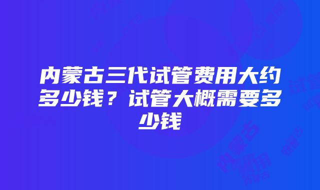 内蒙古三代试管费用大约多少钱？试管大概需要多少钱