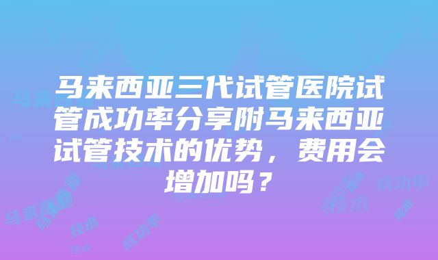 马来西亚三代试管医院试管成功率分享附马来西亚试管技术的优势，费用会增加吗？