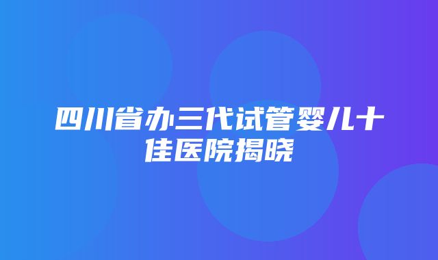 四川省办三代试管婴儿十佳医院揭晓