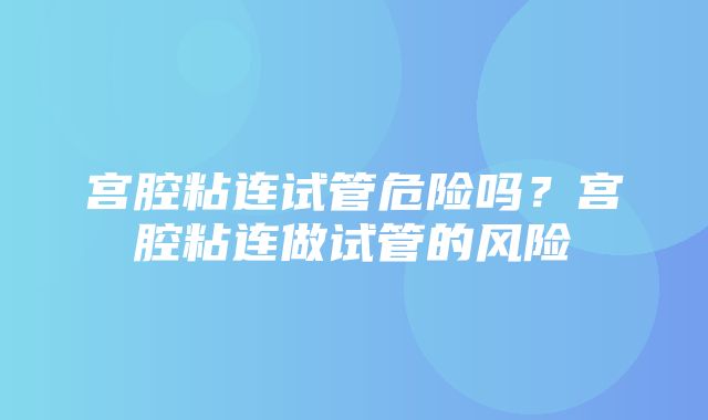 宫腔粘连试管危险吗？宫腔粘连做试管的风险