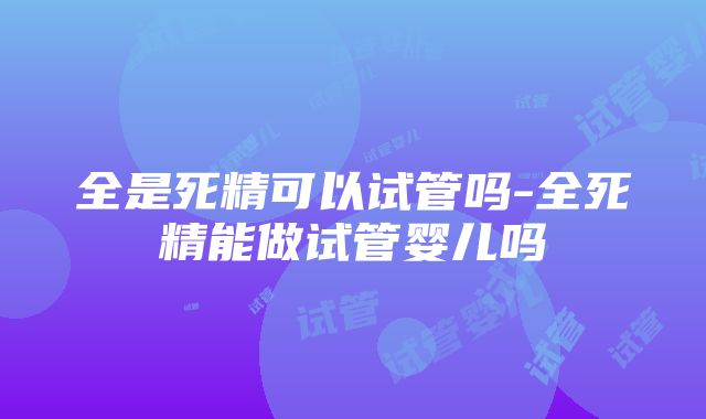 全是死精可以试管吗-全死精能做试管婴儿吗