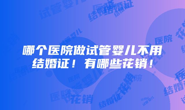 哪个医院做试管婴儿不用结婚证！有哪些花销！