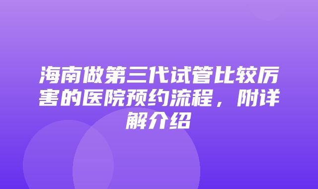 海南做第三代试管比较厉害的医院预约流程，附详解介绍