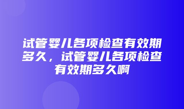 试管婴儿各项检查有效期多久，试管婴儿各项检查有效期多久啊