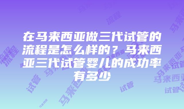 在马来西亚做三代试管的流程是怎么样的？马来西亚三代试管婴儿的成功率有多少