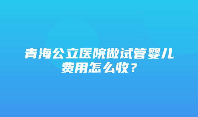 青海公立医院做试管婴儿费用怎么收？