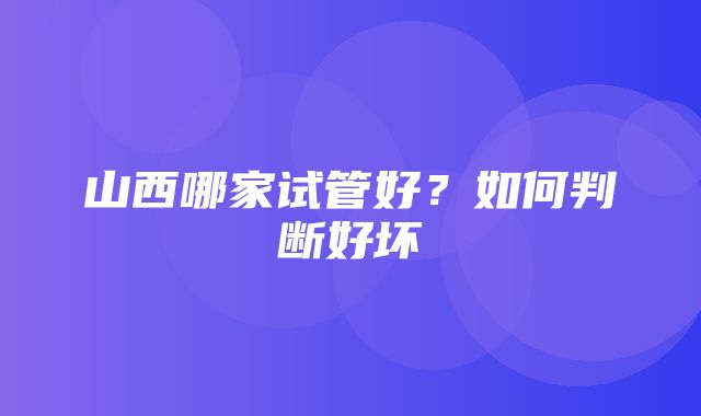 山西哪家试管好？如何判断好坏