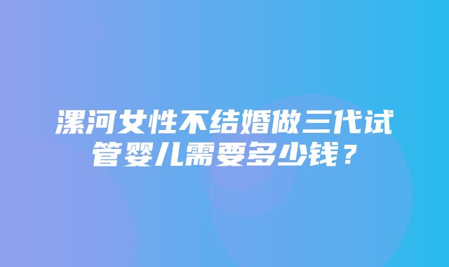 漯河女性不结婚做三代试管婴儿需要多少钱？