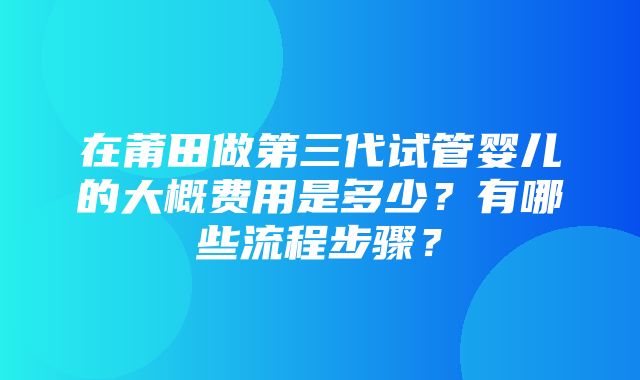 在莆田做第三代试管婴儿的大概费用是多少？有哪些流程步骤？