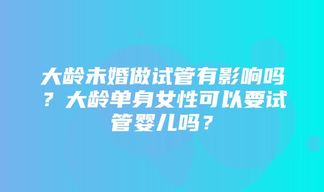 大龄未婚做试管有影响吗？大龄单身女性可以要试管婴儿吗？