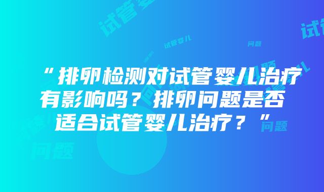 “排卵检测对试管婴儿治疗有影响吗？排卵问题是否适合试管婴儿治疗？”