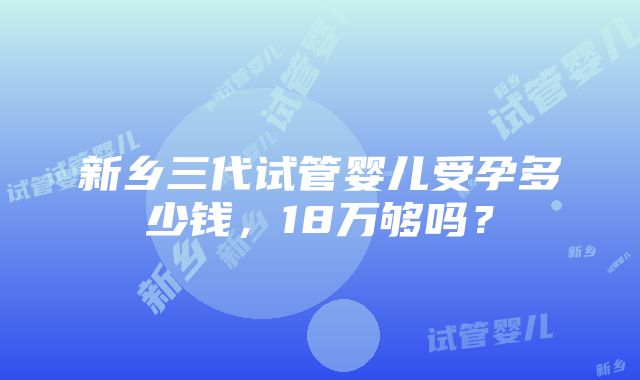 新乡三代试管婴儿受孕多少钱，18万够吗？