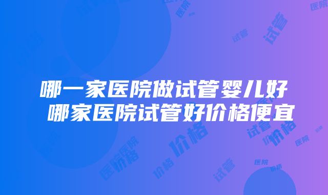 哪一家医院做试管婴儿好 哪家医院试管好价格便宜