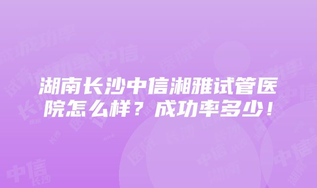 湖南长沙中信湘雅试管医院怎么样？成功率多少！