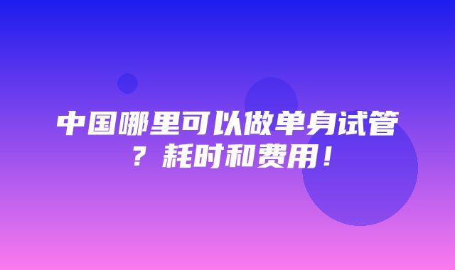 中国哪里可以做单身试管？耗时和费用！