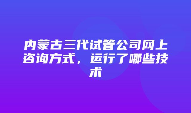 内蒙古三代试管公司网上咨询方式，运行了哪些技术