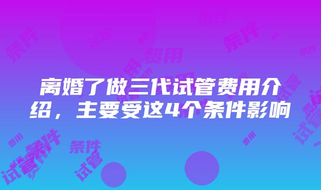 离婚了做三代试管费用介绍，主要受这4个条件影响