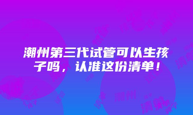 潮州第三代试管可以生孩子吗，认准这份清单！