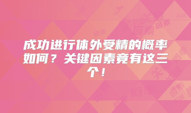 成功进行体外受精的概率如何？关键因素竟有这三个！