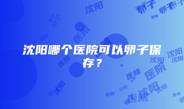 沈阳哪个医院可以卵子保存？