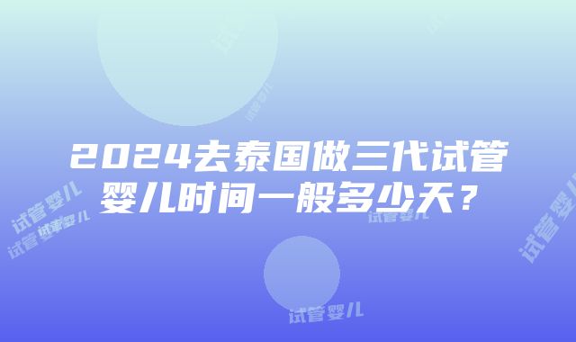 2024去泰国做三代试管婴儿时间一般多少天？