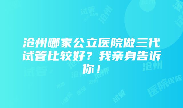 沧州哪家公立医院做三代试管比较好？我亲身告诉你！