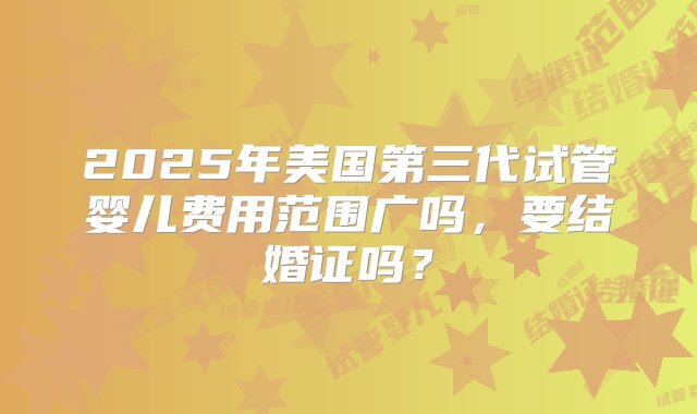 2025年美国第三代试管婴儿费用范围广吗，要结婚证吗？