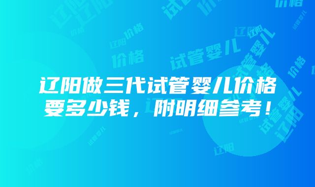 辽阳做三代试管婴儿价格要多少钱，附明细参考！