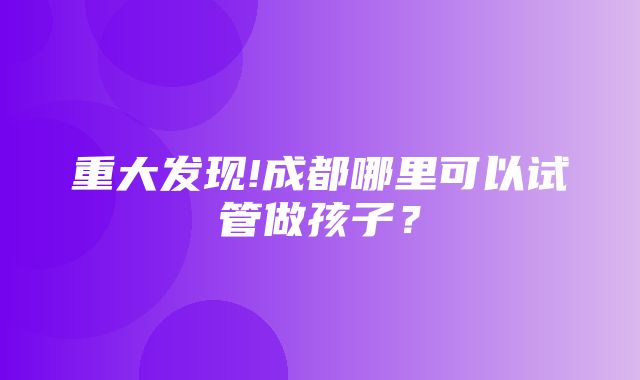 重大发现!成都哪里可以试管做孩子？