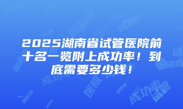 2025湖南省试管医院前十名一览附上成功率！到底需要多少钱！