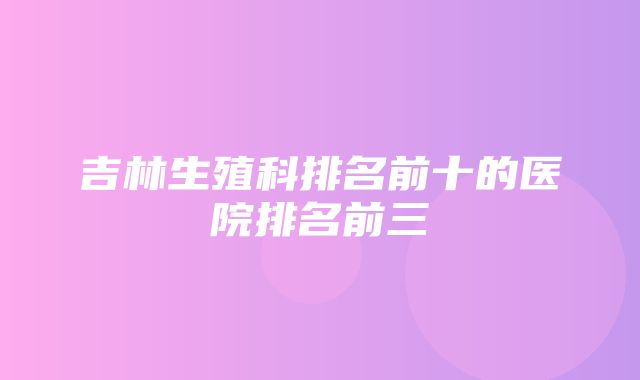 吉林生殖科排名前十的医院排名前三